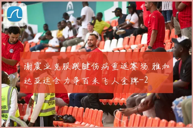 谢震业克服跟腱伤病重返赛场 雅加达亚运会力争百米飞人金牌