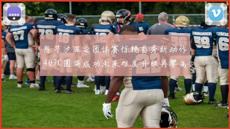 陈芋汐混合团体赛惊艳首秀新动作407C圆满成功未来难度升级再攀高峰