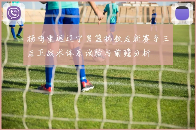 杨鸣重返辽宁男篮执教后新赛季三后卫战术体系试验与前瞻分析