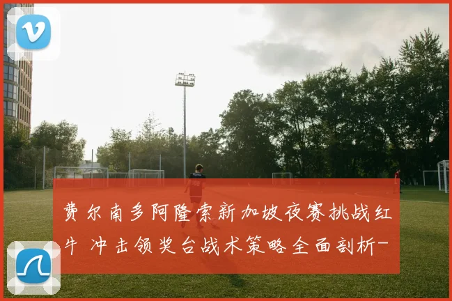 费尔南多阿隆索新加坡夜赛挑战红牛 冲击领奖台战术策略全面剖析