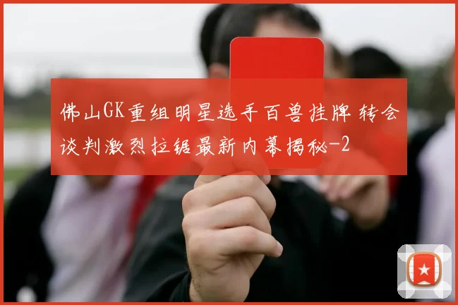 佛山GK重组明星选手百兽挂牌 转会谈判激烈拉锯最新内幕揭秘