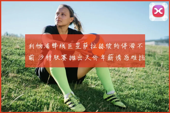 利物浦锋线巨星萨拉赫续约停滞不前 沙特联赛抛出天价年薪诱惑难挡红军