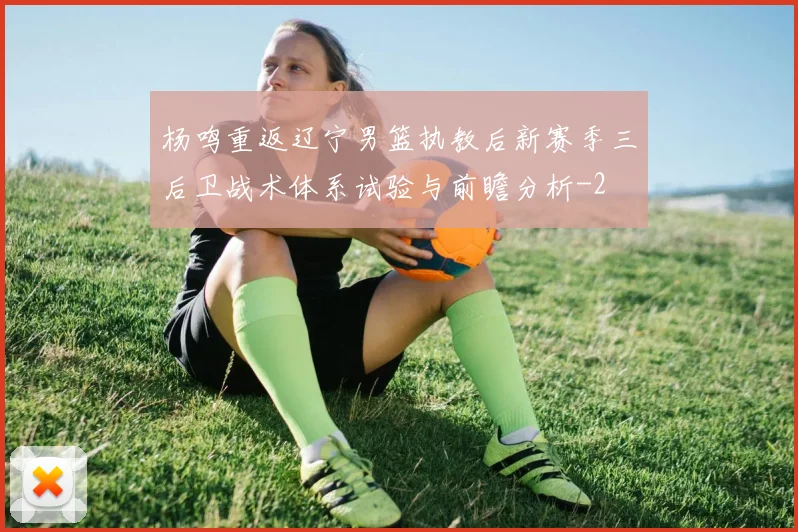 杨鸣重返辽宁男篮执教后新赛季三后卫战术体系试验与前瞻分析