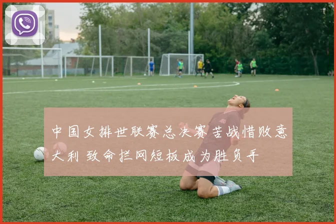 中国女排世联赛总决赛苦战惜败意大利 致命拦网短板成为胜负手