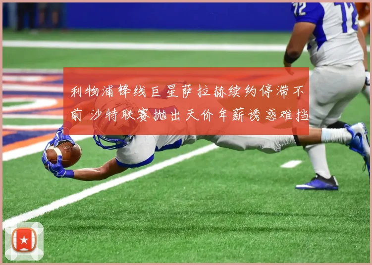 利物浦锋线巨星萨拉赫续约停滞不前 沙特联赛抛出天价年薪诱惑难挡红军