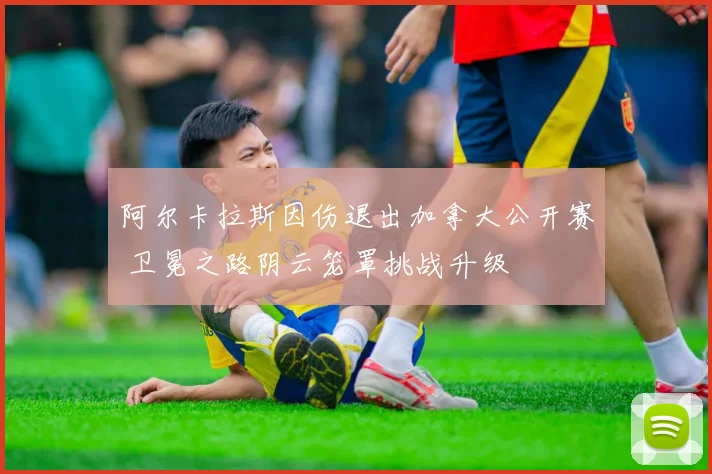 阿尔卡拉斯因伤退出加拿大公开赛 卫冕之路阴云笼罩挑战升级