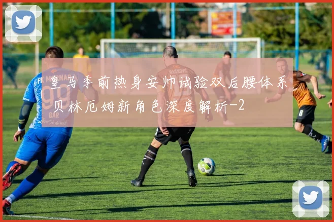 皇马季前热身安帅试验双后腰体系 贝林厄姆新角色深度解析