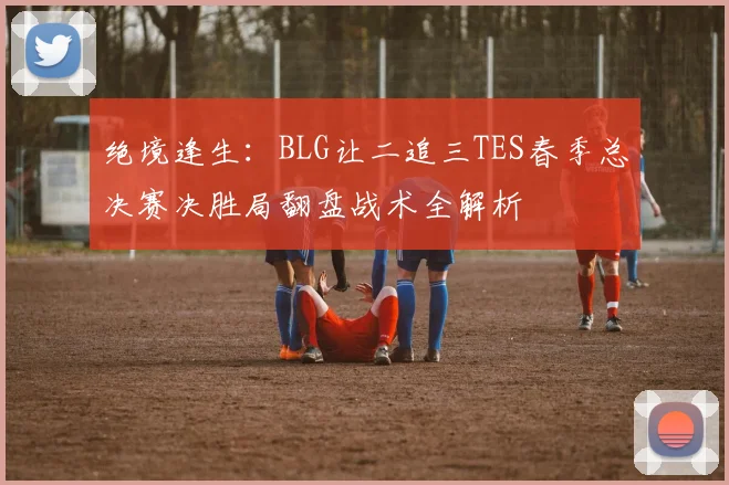 绝境逢生：BLG让二追三TES春季总决赛决胜局翻盘战术全解析