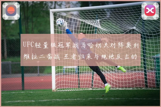 UFC轻量级冠军战马哈切夫对阵奥利维拉二番战 王者归来与绝地反击的胜负之匙前瞻