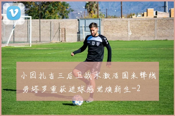 小因扎吉三后卫战术激活国米锋线 劳塔罗重获进球感觉焕新生