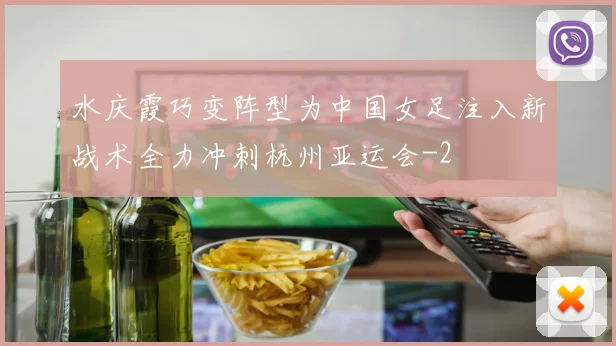 水庆霞巧变阵型为中国女足注入新战术全力冲刺杭州亚运会