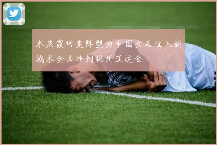 水庆霞巧变阵型为中国女足注入新战术全力冲刺杭州亚运会