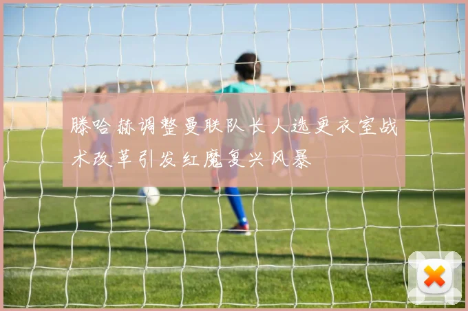 滕哈赫调整曼联队长人选更衣室战术改革引发红魔复兴风暴