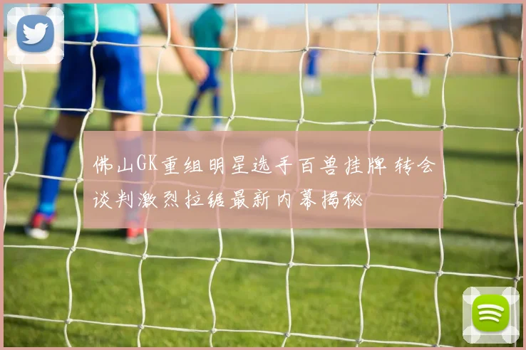 佛山GK重组明星选手百兽挂牌 转会谈判激烈拉锯最新内幕揭秘