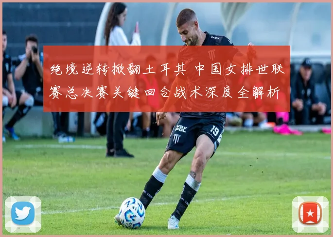 绝境逆转掀翻土耳其 中国女排世联赛总决赛关键回合战术深度全解析