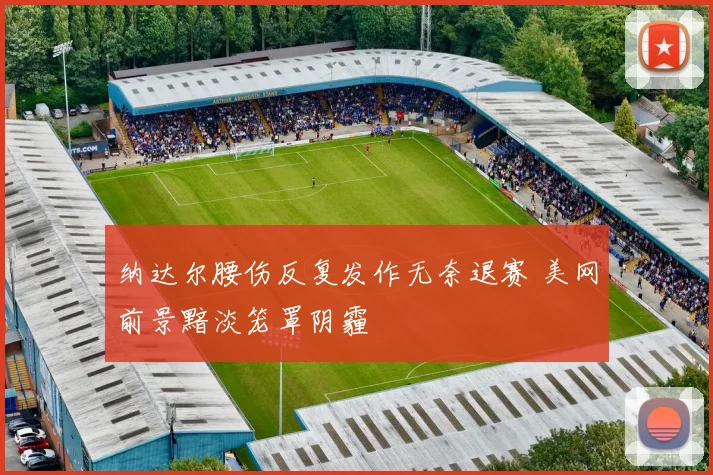 纳达尔腰伤反复发作无奈退赛 美网前景黯淡笼罩阴霾