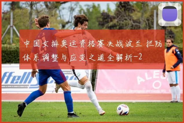 中国女排奥运资格赛决战波兰 拦防体系调整与应变之道全解析
