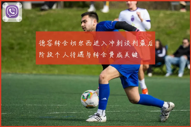 德容转会切尔西进入冲刺谈判最后阶段个人待遇与转会费成关键