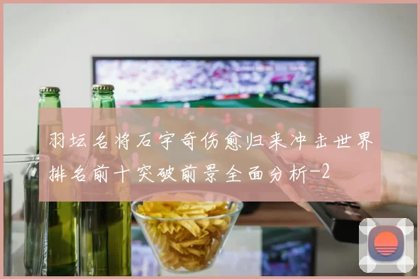 羽坛名将石宇奇伤愈归来冲击世界排名前十突破前景全面分析