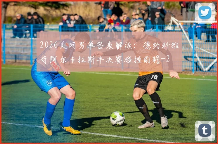 2026美网男单签表解读：德约科维奇阿尔卡拉斯半决赛碰撞前瞻