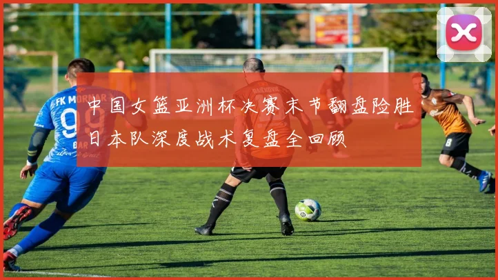 中国女篮亚洲杯决赛末节翻盘险胜日本队深度战术复盘全回顾