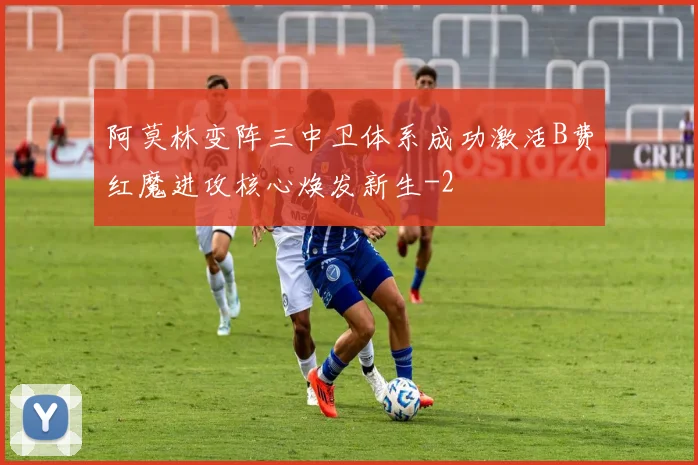阿莫林变阵三中卫体系成功激活B费红魔进攻核心焕发新生