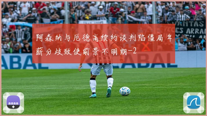 阿森纳与厄德高续约谈判陷僵局年薪分歧致使前景不明朗