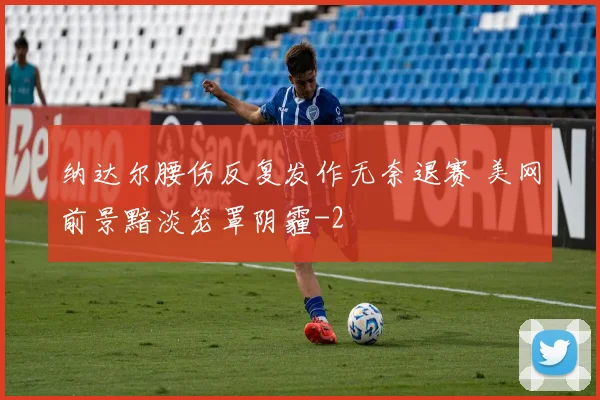 纳达尔腰伤反复发作无奈退赛 美网前景黯淡笼罩阴霾