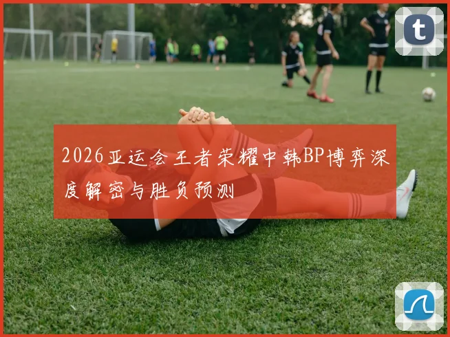 2026亚运会王者荣耀中韩BP博弈深度解密与胜负预测