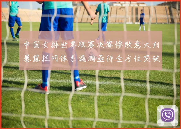 中国女排世界联赛决赛惨败意大利暴露拦网体系漏洞亟待全方位突破
