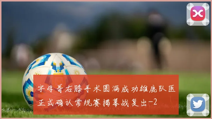 字母哥右膝手术圆满成功雄鹿队医正式确认常规赛揭幕战复出