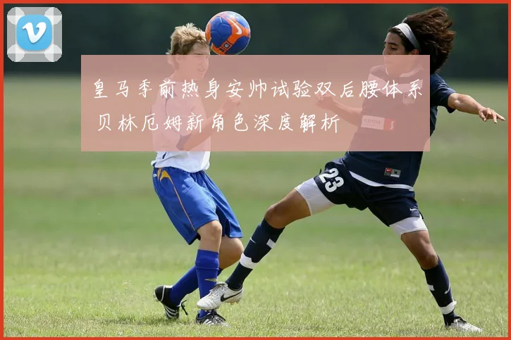 皇马季前热身安帅试验双后腰体系 贝林厄姆新角色深度解析