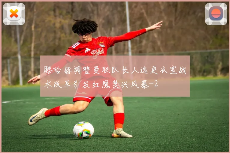 滕哈赫调整曼联队长人选更衣室战术改革引发红魔复兴风暴