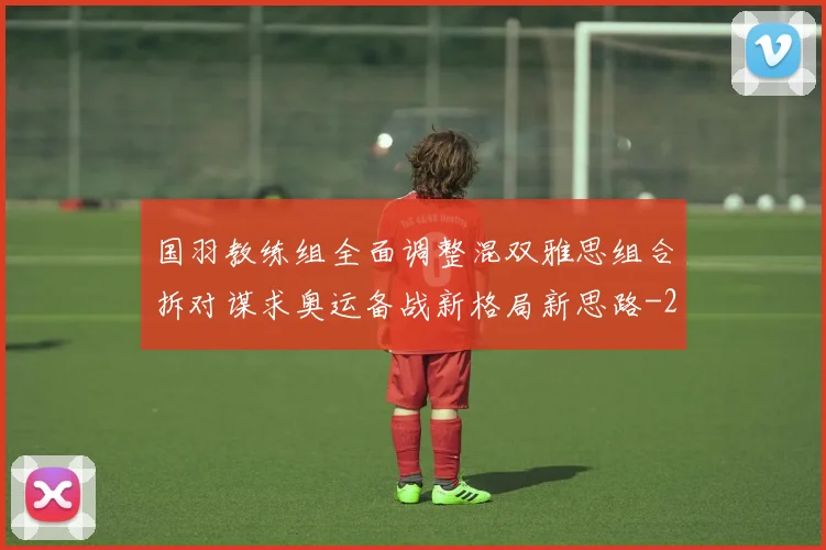 国羽教练组全面调整混双雅思组合拆对谋求奥运备战新格局新思路