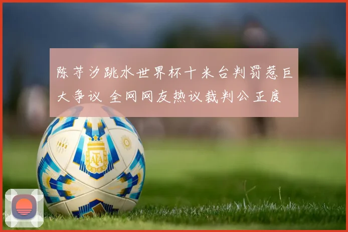 陈芋汐跳水世界杯十米台判罚惹巨大争议 全网网友热议裁判公正度
