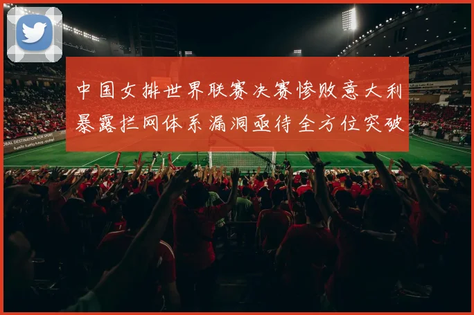 中国女排世界联赛决赛惨败意大利暴露拦网体系漏洞亟待全方位突破