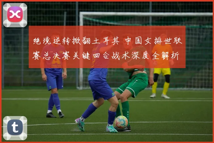 绝境逆转掀翻土耳其 中国女排世联赛总决赛关键回合战术深度全解析