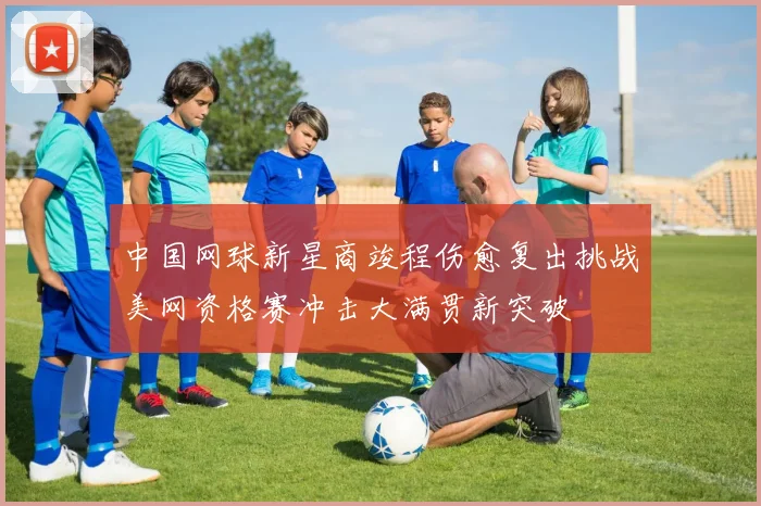 中国网球新星商竣程伤愈复出挑战美网资格赛冲击大满贯新突破